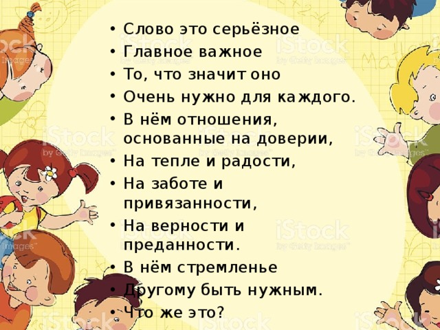 Слово это серьёзное Главное важное То, что значит оно Очень нужно для каждого. В нём отношения, основанные на доверии, На тепле и радости, На заботе и привязанности, На верности и преданности. В нём стремленье Другому быть нужным. Что же это? 