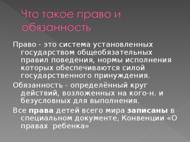 Право - это система установленных государством общеобязательных правил поведения, нормы исполнения которых обеспечиваются силой государственного принуждения. Обязанность - определённый круг действий, возложенных на кого-н. и безусловных для выполнения. Все  права  детей всего мира  записаны  в специальном документе, Конвенции «О правах  ребенка» 