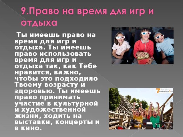  Ты имеешь право на время для игр и отдыха. Ты имеешь право использовать время для игр и отдыха так, как Тебе нравится, важно, чтобы это подходило Твоему возрасту и здоровью. Ты имеешь право принимать участие в культурной и художественной жизни, ходить на выставки, концерты и в кино. 