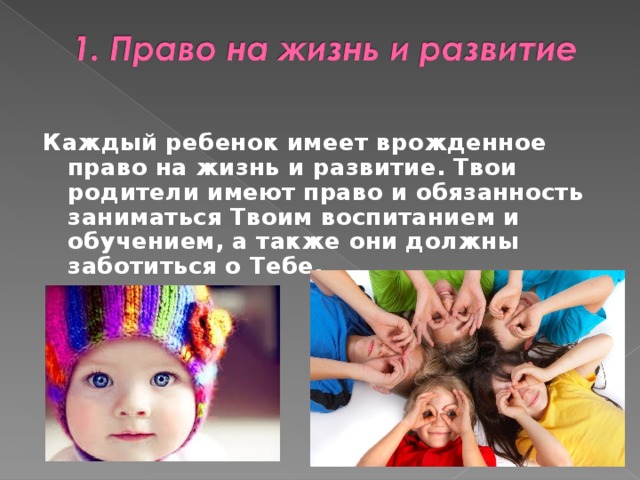   Каждый ребенок имеет врожденное право на жизнь и развитие. Твои родители имеют право и обязанность заниматься Твоим воспитанием и обучением, а также они должны заботиться о Тебе.   