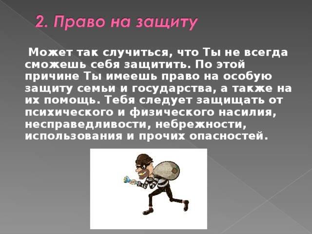  Может так случиться, что Ты не всегда сможешь себя защитить. По этой причине Ты имеешь право на особую защиту семьи и государства, а также на их помощь. Тебя следует защищать от психического и физического насилия, несправедливости, небрежности, использования  и прочих опасностей. 