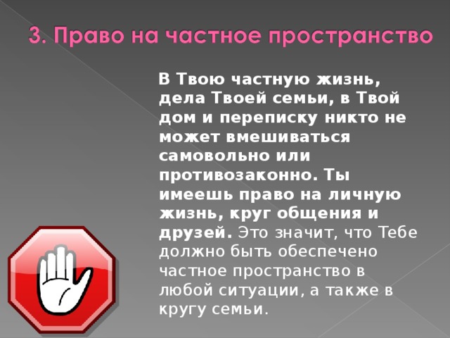  В Твою частную жизнь, дела Твоей семьи, в Твой дом и переписку никто не может вмешиваться самовольно или противозаконно. Ты имеешь право на личную жизнь, круг общения и друзей.  Это значит, что Тебе должно быть обеспечено частное пространство в любой ситуации, а также в кругу семьи. 