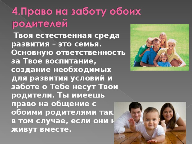  Твоя естественная среда развития – это семья. Основную ответственность за Твое воспитание, создание необходимых для развития условий и заботе о Тебе несут Твои родители. Ты имеешь право на общение с обоими родителями также в том случае, если они не живут вместе. 