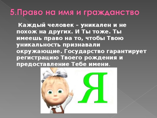  Каждый человек – уникален и не похож на других. И Ты тоже. Ты имеешь право на то, чтобы Твою уникальность признавали окружающие. Государство гарантирует регистрацию Твоего рождения и предоставление Тебе имени . 