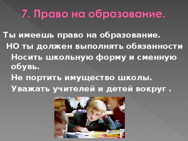 Ты имеешь право на образование.  НО ты должен выполнять обязанности Носить школьную форму и сменную обувь. Не портить имущество школы. Уважать учителей и детей вокруг .  