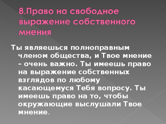 Ты являешься полноправным членом общества, и Твое мнение – очень важно. Ты имеешь право на выражение собственных взглядов по любому касающемуся Тебя вопросу. Ты имеешь право на то, чтобы окружающие выслушали Твое мнение .  