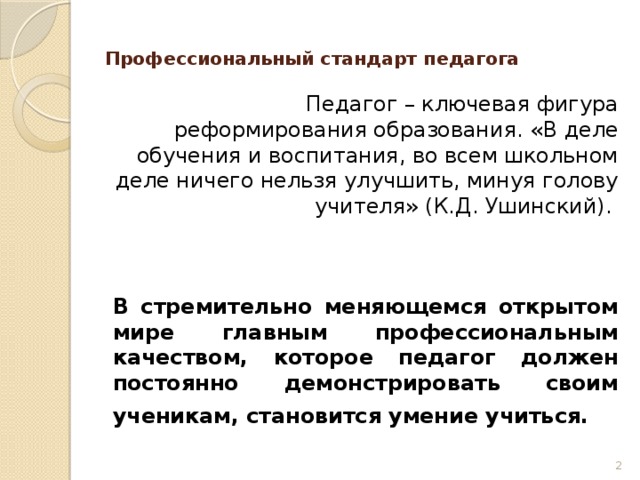 Профессиональный стандарт педагога    Педагог – ключевая фигура реформирования образования. «В деле обучения и воспитания, во всем школьном деле ничего нельзя улучшить, минуя голову учителя» (К.Д. Ушинский).    В стремительно меняющемся открытом мире главным профессиональным качеством, которое педагог должен постоянно демонстрировать своим ученикам, становится умение учиться.     