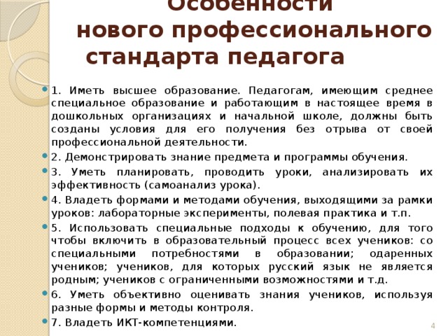 Особенности  нового профессионального стандарта педагога 1. Иметь высшее образование. Педагогам, имеющим среднее специальное образование и работающим в настоящее время в дошкольных организациях и начальной школе, должны быть созданы условия для его получения без отрыва от своей профессиональной деятельности. 2. Демонстрировать знание предмета и программы обучения. 3. Уметь планировать, проводить уроки, анализировать их эффективность (самоанализ урока). 4. Владеть формами и методами обучения, выходящими за рамки уроков: лабораторные эксперименты, полевая практика и т.п. 5. Использовать специальные подходы к обучению, для того чтобы включить в образовательный процесс всех учеников: со специальными потребностями в образовании; одаренных учеников; учеников, для которых русский язык не является родным; учеников с ограниченными возможностями и т.д. 6. Уметь объективно оценивать знания учеников, используя разные формы и методы контроля. 7. Владеть ИКТ-компетенциями.  