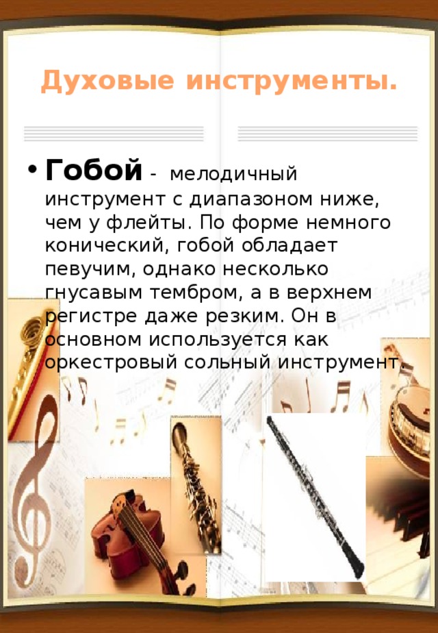 Духовые инструменты. Гобой - мелодичный инструмент с диапазоном ниже, чем у флейты. По форме немного конический, гобой обладает певучим, однако несколько гнусавым тембром, а в верхнем регистре даже резким. Он в основном используется как оркестровый сольный инструмент. 
