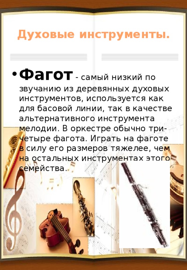 Духовые инструменты. Фагот - самый низкий по звучанию из деревянных духовых инструментов, используется как для басовой линии, так в качестве альтернативного инструмента мелодии. В оркестре обычно три-четыре фагота. Играть на фаготе в силу его размеров тяжелее, чем на остальных инструментах этого семейства. 