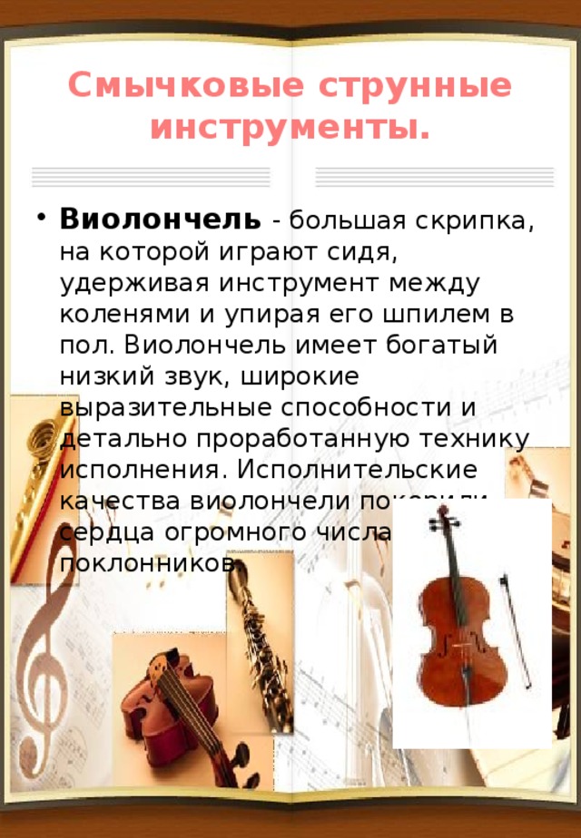 Смычковые струнные инструменты. Виолончель - большая скрипка, на которой играют сидя, удерживая инструмент между коленями и упирая его шпилем в пол. Виолончель имеет богатый низкий звук, широкие выразительные способности и детально проработанную технику исполнения. Исполнительские качества виолончели покорили сердца огромного числа поклонников. 