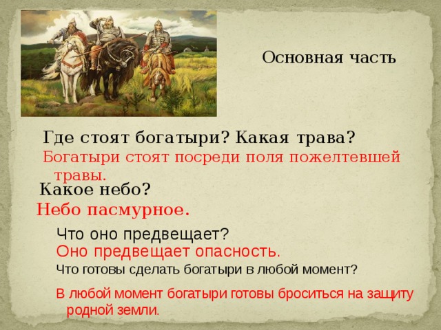 Основная часть Где стоят богатыри? Какая трава? Богатыри стоят посреди поля пожелтевшей травы. Какое небо? Небо пасмурное. Что оно предвещает? Оно предвещает опасность.  Что готовы сделать богатыри в любой момент? В любой момент богатыри готовы броситься на защиту родной земли.