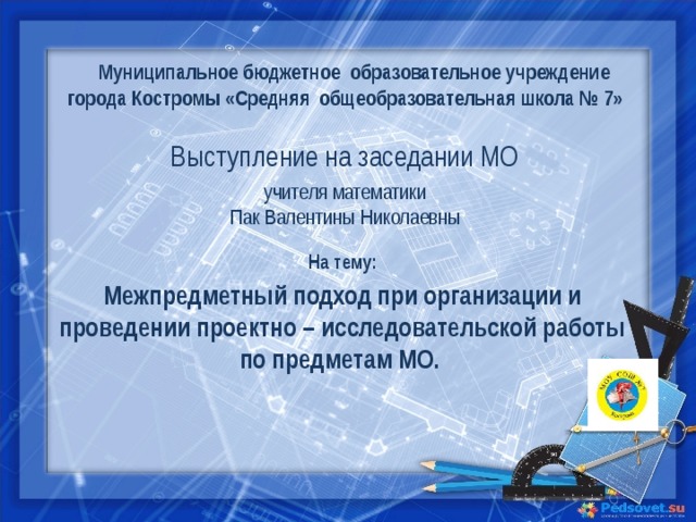 Муниципальное бюджетное образовательное учреждение города Костромы «Средняя общеобразовательная школа № 7» Выступление на заседании МО учителя математики Пак Валентины Николаевны На тему: Межпредметный подход при организации и проведении проектно – исследовательской работы по предметам МО. 