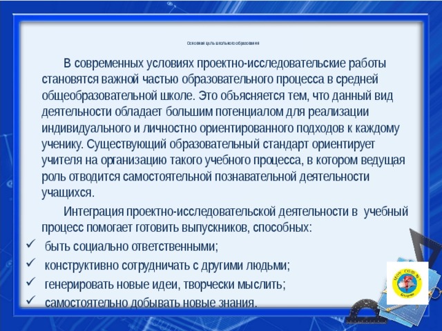 Основная цель школьного образования      В современных условиях проектно-исследовательские работы становятся важной частью образовательного процесса в средней общеобразовательной школе. Это объясняется тем, что данный вид деятельности обладает большим потенциалом для реализации индивидуального и личностно ориентированного подходов к каждому ученику. Существующий образовательный стандарт ориентирует учителя на организацию такого учебного процесса, в котором ведущая роль отводится самостоятельной познавательной деятельности учащихся.   Интеграция проектно-исследовательской деятельности в учебный процесс помогает готовить выпускников, способных:   быть социально ответственными;  конструктивно сотрудничать с другими людьми;  генерировать новые идеи, творчески мыслить;  самостоятельно добывать новые знания. 