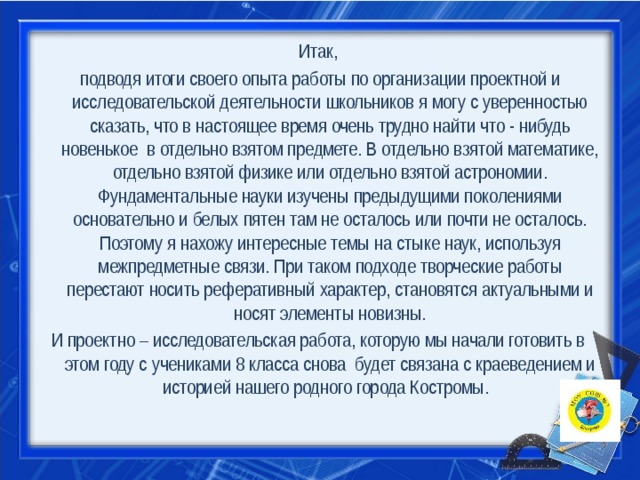 Итак,  подводя итоги своего опыта работы по организации проектной и исследовательской деятельности школьников я могу с уверенностью сказать, что в настоящее время очень трудно найти что - нибудь новенькое  в отдельно взятом предмете. В отдельно взятой математике, отдельно взятой физике или отдельно взятой астрономии. Фундаментальные науки изучены предыдущими поколениями основательно и белых пятен там не осталось или почти не осталось. Поэтому я нахожу интересные темы на стыке наук, используя межпредметные связи. При таком подходе творческие работы перестают носить реферативный характер, становятся актуальными и носят элементы новизны. И проектно – исследовательская работа, которую мы начали готовить в этом году с учениками 8 класса снова будет связана с краеведением и историей нашего родного города Костромы. 