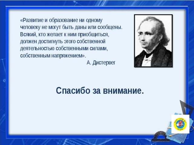 «Развитие и образование ни одному человеку не могут быть даны или сообщены. Всякий, кто желает к ним приобщиться, должен достигнуть этого собственной деятельностью собственными силами, собственным напряжением».  А. Дистервег Спасибо за внимание. 