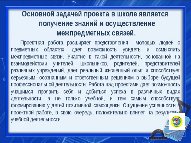 Основной задачей проекта в школе является   получение знаний и осуществление межпредметных связей .  Проектная работа расширяет представления молодых людей о предметных областях, дает возможность увидеть и осмыслить межпредметные связи. Участие в такой деятельности, основанной на взаимодействии учителей, школьников, родителей, представителей различных учреждений, дает реальный жизненный опыт и способствует серьезным, осознанным и ответственным решениям в выборе будущей профессиональной деятельности. Работа над проектами дает возможность учащимся проявить себя и добиться успеха в различных видах деятельности, а не только учебной, и тем самым способствует формированию у детей позитивной самооценки. Ощущение успешности в проектной работе, в свою очередь, положительно влияет на результаты учебной деятельности. 