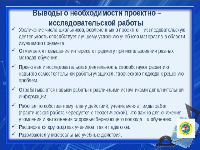   Выводы о необходимости проектно – исследовательской работы   Увеличение числа школьников, вовлечённых в проектно - исследовательскую деятельность способствует лучшему усвоению учебного материала в области изучаемого предмета. Отмечается повышение интереса к предмету при использовании разных методов обучения. Проектная и исследовательская деятельность способствуют развитию навыков самостоятельной работы учащихся, творческого подхода к решению проблем. Отрабатываются навыки работы с различными источниками дополнительной информации. Работая по собственному плану действий, ученик меняет виды работ (практическая работа чередуется с теоретической), что важно для снижения утомления и выполнения здоровьесберегающего подхода к обучению. Расширяется кругозор как учеников, так и педагогов. Развиваются универсальные учебные действия. 