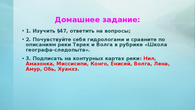 Домашнее задание: 1. Изучить §47, ответить на вопросы; 2. Почувствуйте себя гидрологами и сравните по описаниям реки Терек и Волга в рубрике «Школа географа-следопыта». 3. Подписать на контурных картах реки : Нил, Амазонка, Миссисипи, Конго, Енисей, Волга, Лена, Амур, Обь, Хуанхэ . 