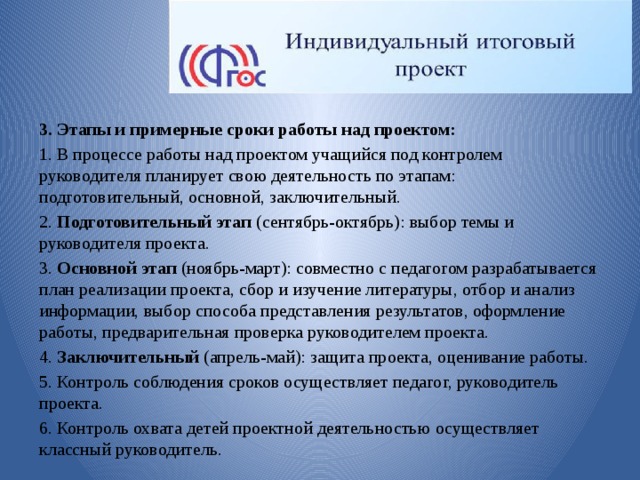 3. Этапы и примерные сроки работы над проектом: 1. В процессе работы над проектом учащийся под контролем руководителя планирует свою деятельность по этапам: подготовительный, основной, заключительный. 2. Подготовительный этап (сентябрь-октябрь): выбор темы и руководителя проекта. 3. Основной этап (ноябрь-март): совместно с педагогом разрабатывается план реализации проекта, сбор и изучение литературы, отбор и анализ информации, выбор способа представления результатов, оформление работы, предварительная проверка руководителем проекта. 4. Заключительный (апрель-май): защита проекта, оценивание работы. 5. Контроль соблюдения сроков осуществляет педагог, руководитель проекта. 6. Контроль охвата детей проектной деятельностью осуществляет классный руководитель. 