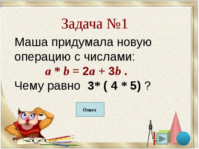 Задача №1 Маша придумала новую операцию с числами:  a * b = 2 a + 3 b . Чему равно 3 * ( 4 * 5) ? 75 Ответ