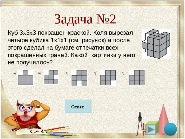 А) Б) В) Г) Д) Задача №2 Куб 3 х 3 х 3 покрашен краской. Коля вырезал четыре кубика 1х1х1 (см. рисунок) и после этого сделал на бумаге отпечатки всех покрашенных граней. Какой картинки у него не получилось? Б Ответ