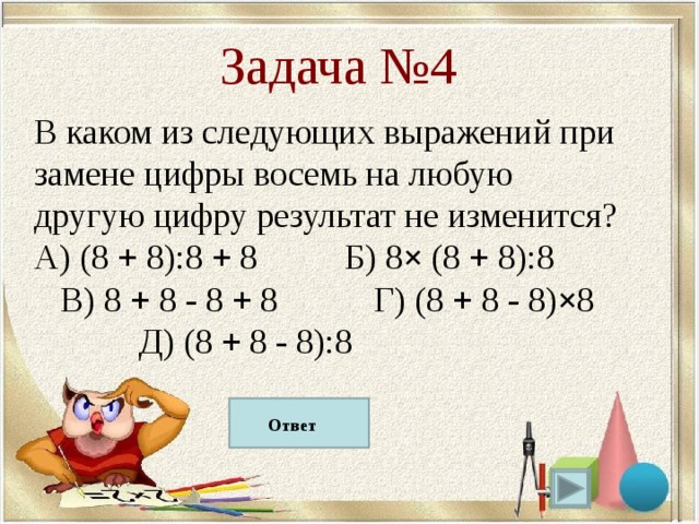 Задача №4 В каком из следующих выражений при замене цифры восемь на любую другую цифру результат не изменится? A) (8 + 8):8 + 8 Б) 8 × (8 + 8):8 В) 8 + 8 - 8 + 8 Г) (8 + 8 - 8) × 8  Д) (8 + 8 - 8):8 Д) (8 + 8 - 8):8  Ответ