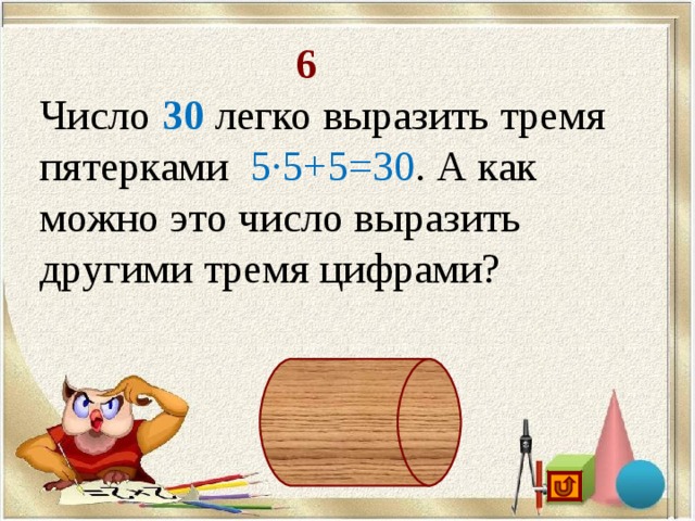 6 Число 30 легко выразить тремя пятерками 5·5+5=30 . А как можно это число выразить другими тремя цифрами? 6·6-6=30, 33-3=30, 3 3 +3=30