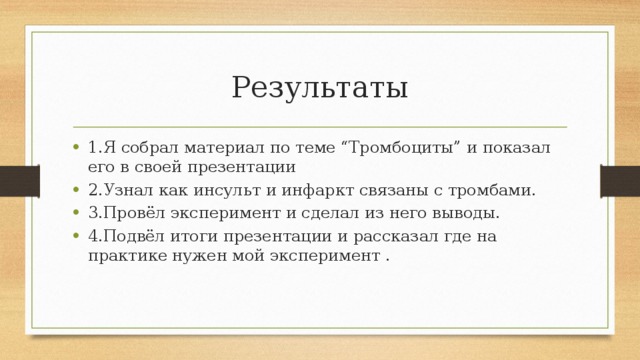 Результаты 1.Я собрал материал по теме “Тромбоциты” и показал его в своей презентации 2.Узнал как инсульт и инфаркт связаны с тромбами. 3.Провёл эксперимент и сделал из него выводы. 4.Подвёл итоги презентации и рассказал где на практике нужен мой эксперимент . 