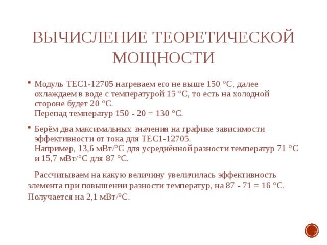 Вычисление теоретической мощности Модуль ТЕС1-12705 нагреваем его не выше 150 °С, далее охлаждаем в воде с температурой 15 °С, то есть на холодной стороне будет 20 °С. Перепад температур 150 - 20 = 130 °С. Берём два максимальных значения на графике зависимости эффективности от тока для ТЕС1-12705. Например, 13,6 мВт/°С для усреднённой разности температур 71 °С и 15,7 мВт/°С для 87 °С.  Рассчитываем на какую величину увеличилась эффективность элемента при повышении разности температур, на 87 - 71 = 16 °С. Получается на 2,1 мВт/°С. 