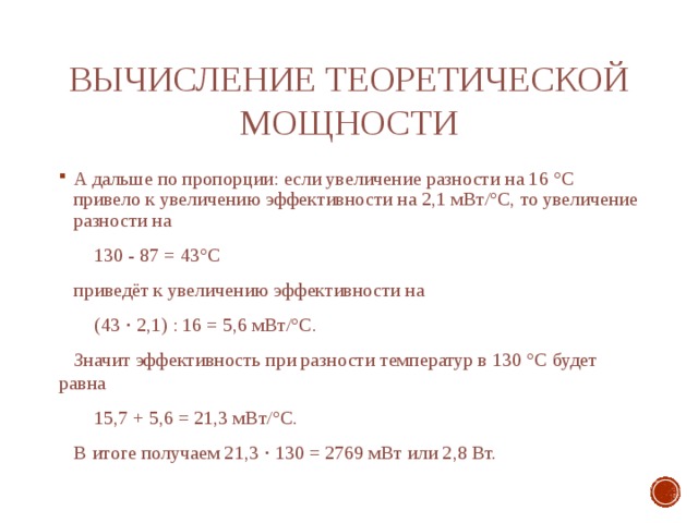 Вычисление теоретической мощности А дальше по пропорции: если увеличение разности на 16 °С привело к увеличению эффективности на 2,1 мВт/°С, то увеличение разности на  130 - 87 = 43°С  приведёт к увеличению эффективности на  (43 ⋅ 2,1) : 16 = 5,6 мВт/°С.  Значит эффективность при разности температур в 130 °С будет равна  15,7 + 5,6 = 21,3 мВт/°С.  В итоге получаем 21,3 ⋅ 130 = 2769 мВт или 2,8 Вт. 