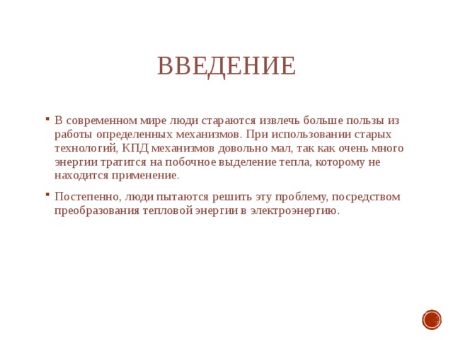 Введение В современном мире люди стараются извлечь больше пользы из работы определенных механизмов. При использовании старых технологий, КПД механизмов довольно мал, так как очень много энергии тратится на побочное выделение тепла, которому не находится применение. Постепенно, люди пытаются решить эту проблему, посредством преобразования тепловой энергии в электроэнергию. 