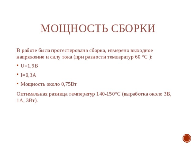 мощность сборки В работе была протестирована сборка, измерено выходное напряжение и силу тока (при разности температур 60 °С ): U=1,5В I=0,3А Мощность около 0,75Вт Оптимальная разница температур 140-150°С (выработка около 3В, 1А, 3Вт). 