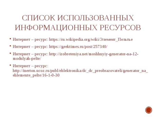 Список использованных информационных ресурсов Интернет – ресурс: https://ru.wikipedia.org/wiki/Элемент_Пельтье Интернет – ресурс: https://geektimes.ru/post/257340/ Интернет – ресурс: http://izobreteniya.net/moshhnyiy-generator-na-12-modulyah-pelte/ Интернет – ресурс: http://inerton.ucoz.ru/publ/ehlektronika/dc_dc_preobrazovateli/generator_na_ehlemente_pelte/16-1-0-30 