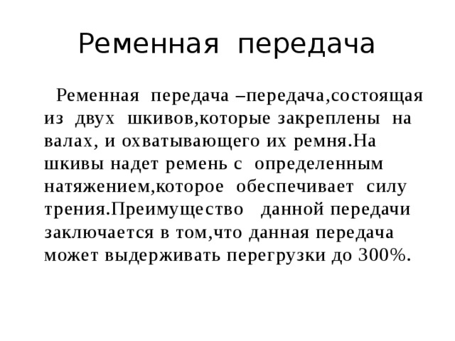 Ременная передача  Ременная передача –передача,состоящая из двух шкивов,которые закреплены на валах, и охватывающего их ремня.На шкивы надет ремень с определенным натяжением,которое обеспечивает силу трения.Преимущество данной передачи заключается в том,что данная передача может выдерживать перегрузки до 300%. 