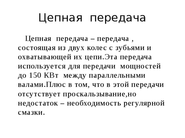 Цепная передача  Цепная передача – передача , состоящая из двух колес с зубьями и охватывающей их цепи.Эта передача используется для передачи мощностей до 150 КВт между параллельными валами.Плюс в том, что в этой передачи отсутствует проскальзывание,но недостаток – необходимость регулярной смазки. 