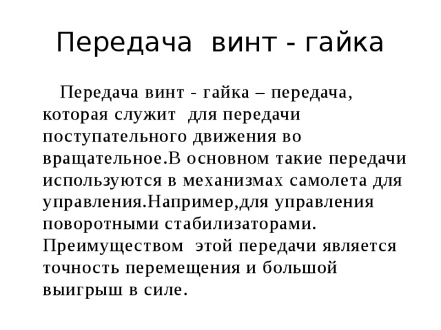 Передача винт - гайка  Передача винт - гайка – передача, которая служит для передачи поступательного движения во вращательное.В основном такие передачи используются в механизмах самолета для управления.Например,для управления поворотными стабилизаторами. Преимуществом этой передачи является точность перемещения и большой выигрыш в силе. 