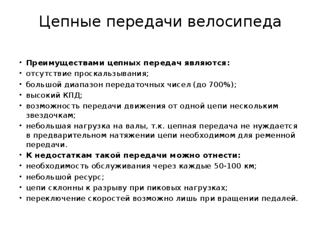 Цепные передачи велосипеда   Преимуществами цепных передач являются: отсутствие проскальзывания; большой диапазон передаточных чисел (до 700%); высокий КПД; возможность передачи движения от одной цепи нескольким звездочкам; небольшая нагрузка на валы, т.к. цепная передача не нуждается в предварительном натяжении цепи необходимом для ременной передачи. К недостаткам такой передачи можно отнести: необходимость обслуживания через каждые 50-100 км; небольшой ресурс; цепи склонны к разрыву при пиковых нагрузках; переключение скоростей возможно лишь при вращении педалей. 