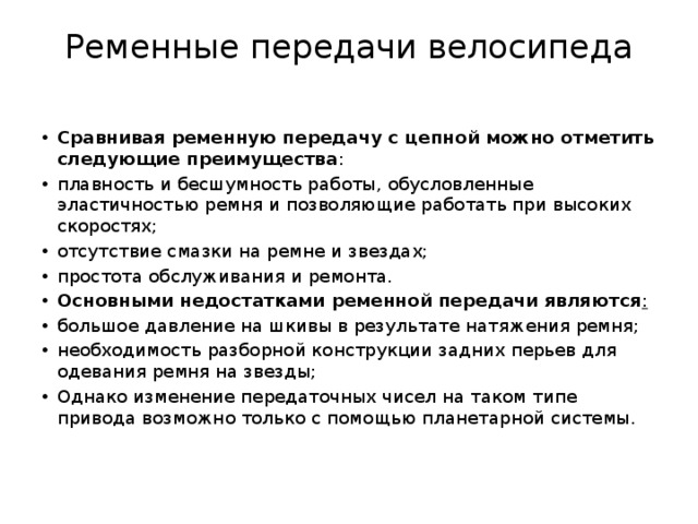 Ременные передачи велосипеда   Сравнивая ременную передачу с цепной можно отметить следующие преимущества : плавность и бесшумность работы, обусловленные эластичностью ремня и позволяющие работать при высоких скоростях; отсутствие смазки на ремне и звездах; простота обслуживания и ремонта. Основными недостатками ременной передачи являются : большое давление на шкивы в результате натяжения ремня; необходимость разборной конструкции задних перьев для одевания ремня на звезды; Однако изменение передаточных чисел на таком типе привода возможно только с помощью планетарной системы. 