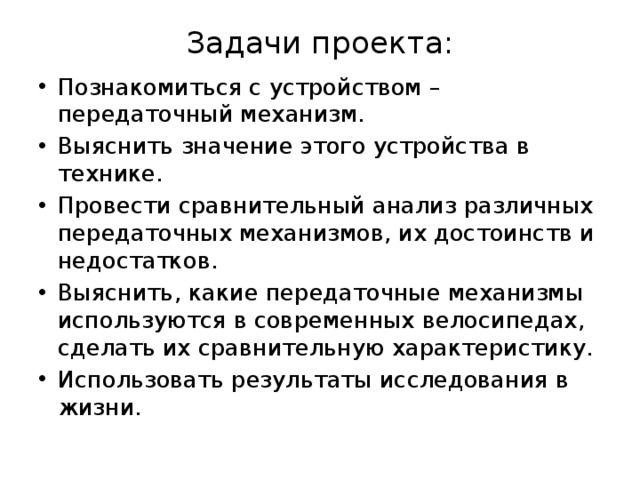 Задачи проекта:   Познакомиться с устройством – передаточный механизм. Выяснить значение этого устройства в технике. Провести сравнительный анализ различных передаточных механизмов, их достоинств и недостатков. Выяснить, какие передаточные механизмы используются в современных велосипедах, сделать их сравнительную характеристику. Использовать результаты исследования в жизни. 