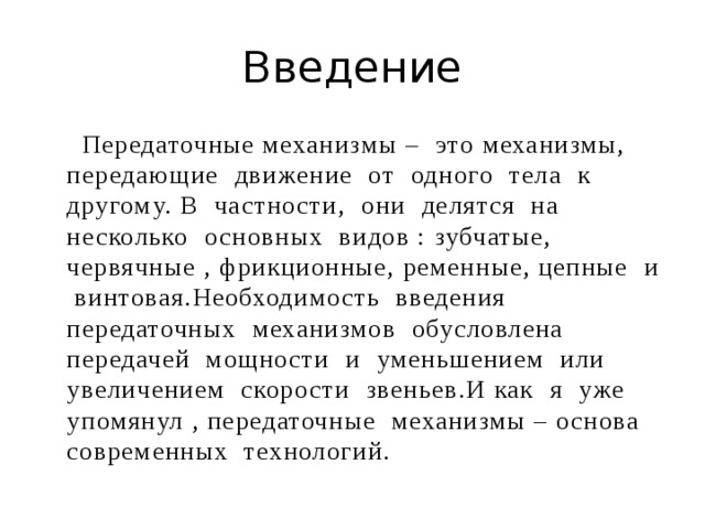 Введение  Передаточные механизмы – это механизмы, передающие движение от одного тела к другому. В частности, они делятся на несколько основных видов : зубчатые, червячные , фрикционные, ременные, цепные и винтовая.Необходимость введения передаточных механизмов обусловлена передачей мощности и уменьшением или увеличением скорости звеньев.И как я уже упомянул , передаточные механизмы – основа современных технологий. 