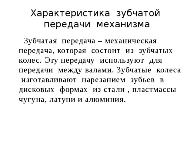 Характеристика зубчатой передачи механизма  Зубчатая передача – механическая передача, которая состоит из зубчатых колес. Эту передачу используют для передачи между валами. Зубчатые колеса изготавливают нарезанием зубьев в дисковых формах из стали , пластмассы чугуна, латуни и алюминия. 