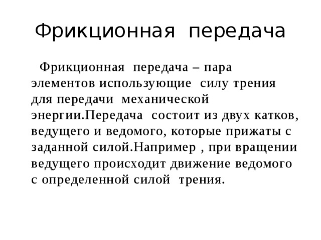 Фрикционная передача  Фрикционная передача – пара элементов использующие силу трения для передачи механической энергии.Передача состоит из двух катков, ведущего и ведомого, которые прижаты с заданной силой.Например , при вращении ведущего происходит движение ведомого с определенной силой трения.  