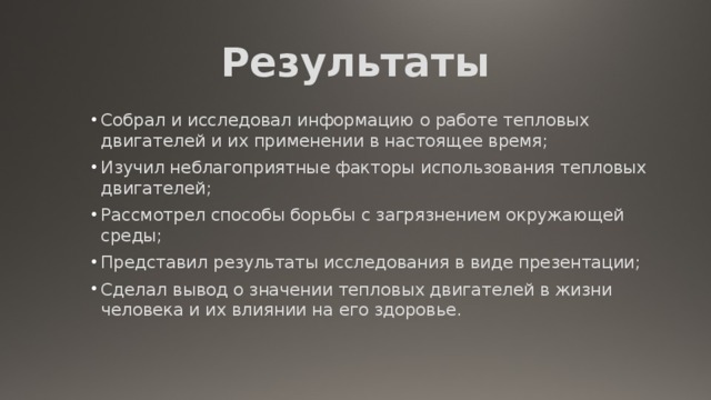 Результаты Собрал и исследовал информацию о работе тепловых двигателей и их применении в настоящее время; Изучил неблагоприятные факторы использования тепловых двигателей; Рассмотрел способы борьбы с загрязнением окружающей среды; Представил результаты исследования в виде презентации; Сделал вывод о значении тепловых двигателей в жизни человека и их влиянии на его здоровье.    Собрал и исследовал информацию о работе тепловых двигателей и их применении в настоящее время; Изучил неблагоприятные факторы использования тепловых двигателей; Рассмотрел способы борьбы с загрязнением окружающей среды; Представил результаты исследования в виде презентации; Сделал вывод о значении тепловых двигателей в жизни человека и их влиянии на его здоровье.    