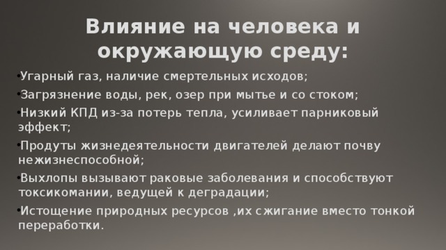 Влияние на человека и окружающую среду: Угарный газ, наличие смертельных исходов; Загрязнение воды, рек, озер при мытье и со стоком; Низкий КПД из-за потерь тепла, усиливает парниковый эффект; Продуты жизнедеятельности двигателей делают почву нежизнеспособной; Выхлопы вызывают раковые заболевания и способствуют токсикомании, ведущей к деградации; Истощение природных ресурсов ,их сжигание вместо тонкой переработки. 