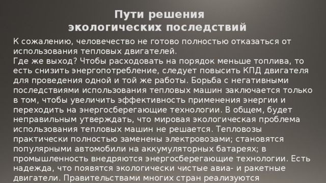 Пути решения  экологических последствий К сожалению, человечество не готово полностью отказаться от использования тепловых двигателей. Где же выход? Чтобы расходовать на порядок меньше топлива, то есть снизить энергопотребление, следует повысить КПД двигателя для проведения одной и той же работы. Борьба с негативными последствиями использования тепловых машин заключается только в том, чтобы увеличить эффективность применения энергии и переходить на энергосберегающие технологии. В общем, будет неправильным утверждать, что мировая экологическая проблема использования тепловых машин не решается. Тепловозы практически полностью заменены электровозами; становятся популярными автомобили на аккумуляторных батареях; в промышленность внедряются энергосберегающие технологии. Есть надежда, что появятся экологически чистые авиа- и ракетные двигатели. Правительствами многих стран реализуются международные программы по защите окружающей среды, направленные против загрязнения Земли. 