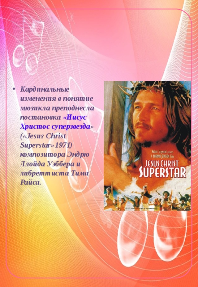 Кардинальные изменения в понятие мюзикла преподнесла постановка «Иисус Христос суперзвезда » («Jesus Christ Superstar»1971) композитора Эндрю Ллойда Уэббера и либреттиста Тима Райса. 
