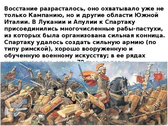 Восстание разрасталось, оно охватывало уже не только Кампанию, но и другие области Южной Италии. В Лукании и Апулии к Спартаку присоединились многочисленные рабы-пастухи, из которых была организована сильная конница. Спартаку удалось создать сильную армию (по типу римской), хорошо вооруженную и обученную военному искусству; в ее рядах насчитывалось около 70 тыс. человек. 