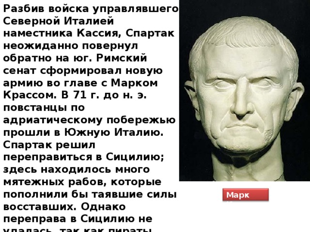 Разбив войска управлявшего Северной Италией наместника Кассия, Спартак неожиданно повернул обратно на юг. Римский сенат сформировал новую армию во главе с Марком Крассом. В 71 г. до н. э. повстанцы по адриатическому побережью прошли в Южную Италию. Спартак решил переправиться в Сицилию; здесь находилось много мятежных рабов, которые пополнили бы таявшие силы восставших. Однако переправа в Сицилию не удалась, так как пираты нарушили договоренность и обманули Спартака. Красс решил воспользоваться тем, что спартаковская армия собралась в самом узком месте Южной Италии. Марк Красс 