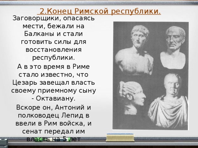  2.Конец Римской республики. Заговорщики, опасаясь мести, бежали на Балканы и стали готовить силы для восстановления республики. А в это время в Риме стало известно, что Цезарь завещал власть своему приемному сыну - Октавиану. Вскоре он, Антоний и полководец Лепид в ввели в Рим войска, и сенат передал им власть на 5 лет  